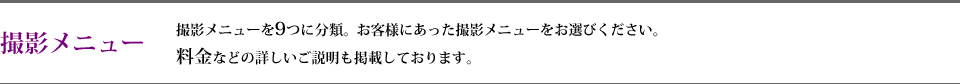 撮影メニュー 撮影メニューを9つに分類。お客様にあった撮影メニューをお選びください。 料金などの詳しいご説明も掲載しております。